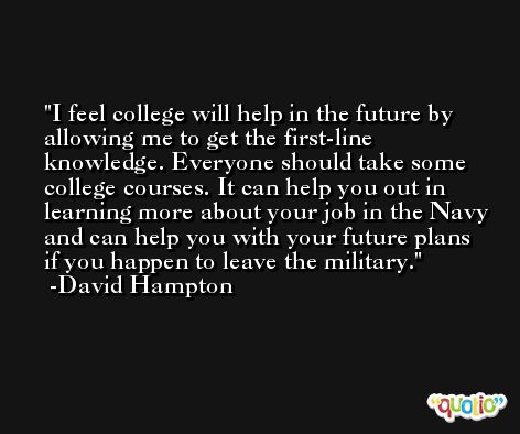 I feel college will help in the future by allowing me to get the first-line knowledge. Everyone should take some college courses. It can help you out in learning more about your job in the Navy and can help you with your future plans if you happen to leave the military. -David Hampton