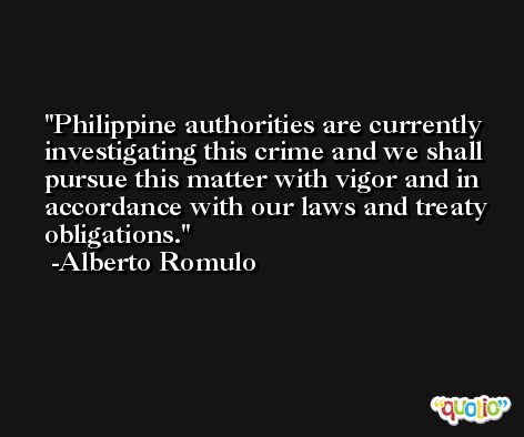 Philippine authorities are currently investigating this crime and we shall pursue this matter with vigor and in accordance with our laws and treaty obligations. -Alberto Romulo