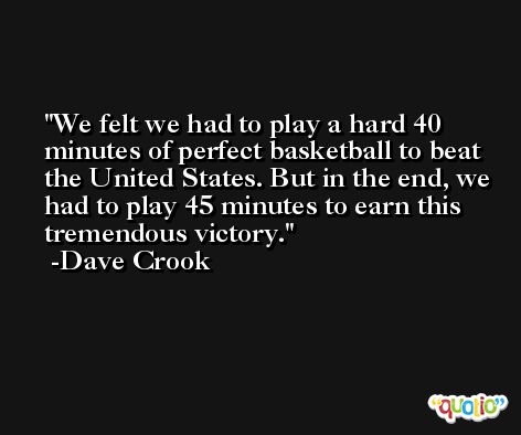 We felt we had to play a hard 40 minutes of perfect basketball to beat the United States. But in the end, we had to play 45 minutes to earn this tremendous victory. -Dave Crook