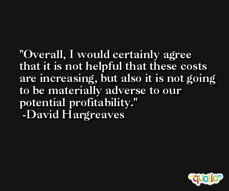 Overall, I would certainly agree that it is not helpful that these costs are increasing, but also it is not going to be materially adverse to our potential profitability. -David Hargreaves