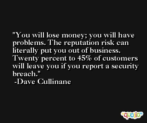 You will lose money; you will have problems. The reputation risk can literally put you out of business. Twenty percent to 45% of customers will leave you if you report a security breach. -Dave Cullinane