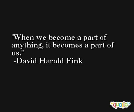 When we become a part of anything, it becomes a part of us. -David Harold Fink