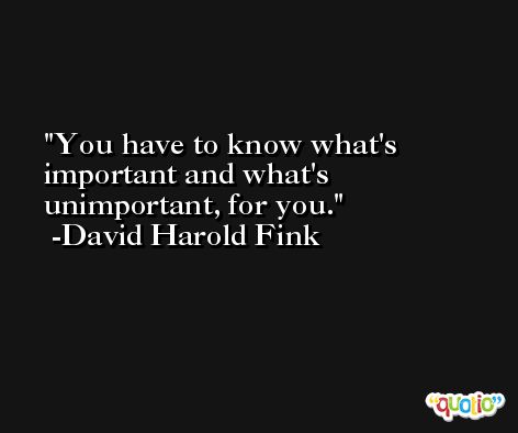 You have to know what's important and what's unimportant, for you. -David Harold Fink