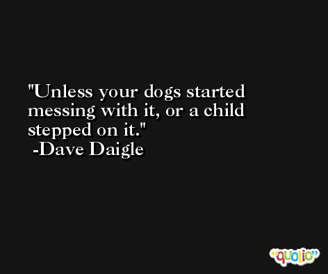 Unless your dogs started messing with it, or a child stepped on it. -Dave Daigle