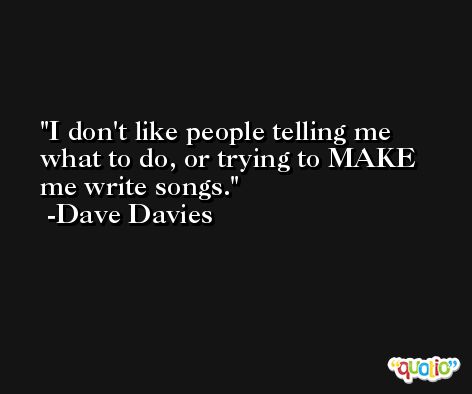 I don't like people telling me what to do, or trying to MAKE me write songs. -Dave Davies