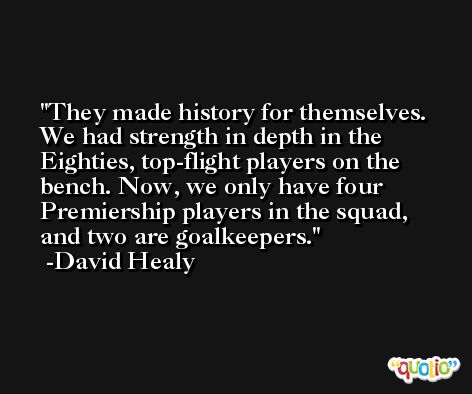 They made history for themselves. We had strength in depth in the Eighties, top-flight players on the bench. Now, we only have four Premiership players in the squad, and two are goalkeepers. -David Healy