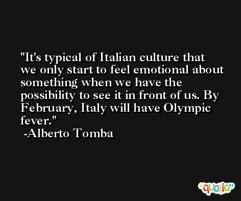 It's typical of Italian culture that we only start to feel emotional about something when we have the possibility to see it in front of us. By February, Italy will have Olympic fever. -Alberto Tomba