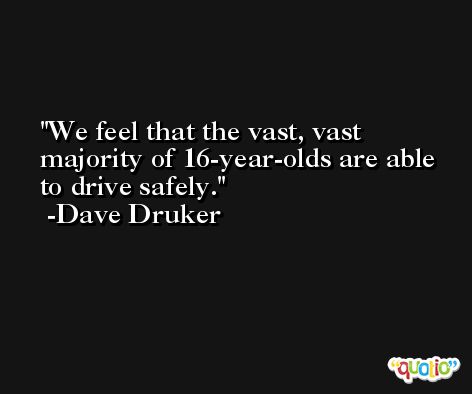 We feel that the vast, vast majority of 16-year-olds are able to drive safely. -Dave Druker
