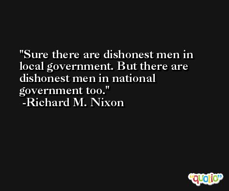 Sure there are dishonest men in local government. But there are dishonest men in national government too. -Richard M. Nixon