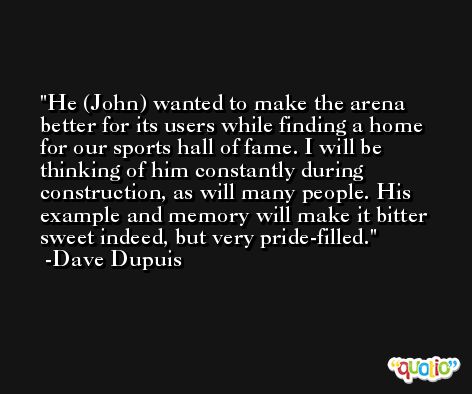 He (John) wanted to make the arena better for its users while finding a home for our sports hall of fame. I will be thinking of him constantly during construction, as will many people. His example and memory will make it bitter sweet indeed, but very pride-filled. -Dave Dupuis