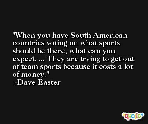 When you have South American countries voting on what sports should be there, what can you expect, ... They are trying to get out of team sports because it costs a lot of money. -Dave Easter