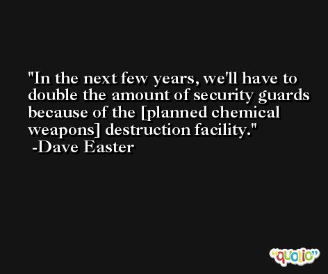 In the next few years, we'll have to double the amount of security guards because of the [planned chemical weapons] destruction facility. -Dave Easter