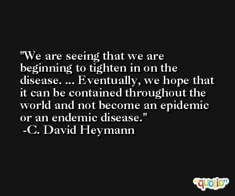 We are seeing that we are beginning to tighten in on the disease. ... Eventually, we hope that it can be contained throughout the world and not become an epidemic or an endemic disease. -C. David Heymann