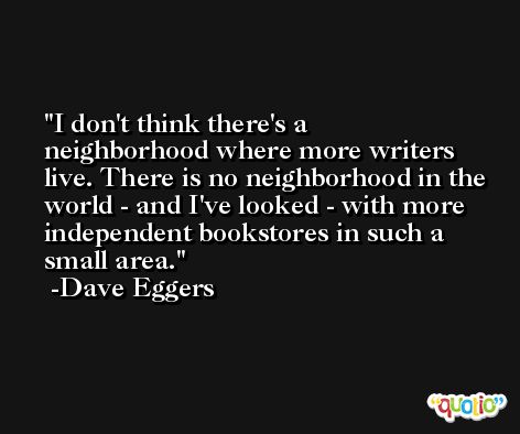 I don't think there's a neighborhood where more writers live. There is no neighborhood in the world - and I've looked - with more independent bookstores in such a small area. -Dave Eggers