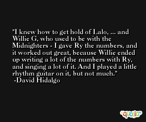 I knew how to get hold of Lalo, ... and Willie G, who used to be with the Midnighters - I gave Ry the numbers, and it worked out great, because Willie ended up writing a lot of the numbers with Ry, and singing a lot of it. And I played a little rhythm guitar on it, but not much. -David Hidalgo