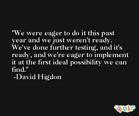 We were eager to do it this past year and we just weren't ready. We've done further testing, and it's ready, and we're eager to implement it at the first ideal possibility we can find. -David Higdon