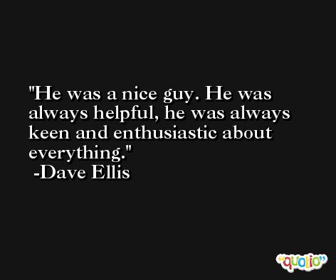 He was a nice guy. He was always helpful, he was always keen and enthusiastic about everything. -Dave Ellis
