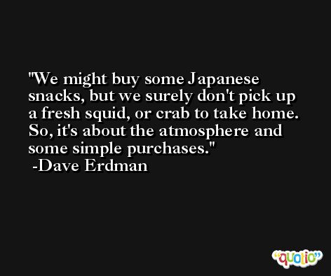 We might buy some Japanese snacks, but we surely don't pick up a fresh squid, or crab to take home. So, it's about the atmosphere and some simple purchases. -Dave Erdman