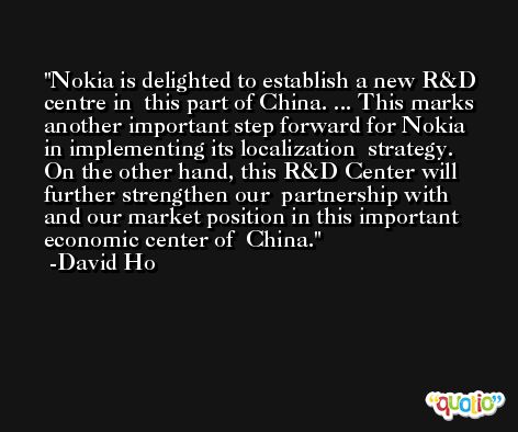 Nokia is delighted to establish a new R&D centre in  this part of China. ... This marks  another important step forward for Nokia in implementing its localization  strategy. On the other hand, this R&D Center will further strengthen our  partnership with and our market position in this important economic center of  China. -David Ho