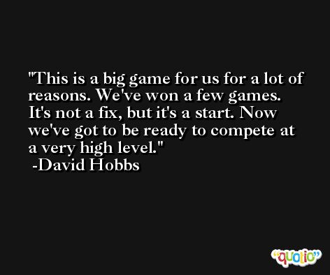 This is a big game for us for a lot of reasons. We've won a few games. It's not a fix, but it's a start. Now we've got to be ready to compete at a very high level. -David Hobbs