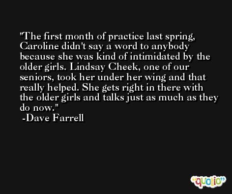 The first month of practice last spring, Caroline didn't say a word to anybody because she was kind of intimidated by the older girls. Lindsay Cheek, one of our seniors, took her under her wing and that really helped. She gets right in there with the older girls and talks just as much as they do now. -Dave Farrell