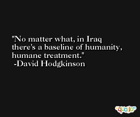No matter what, in Iraq there's a baseline of humanity, humane treatment. -David Hodgkinson