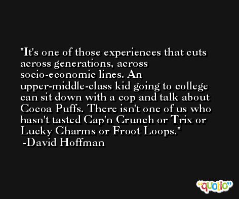 It's one of those experiences that cuts across generations, across socio-economic lines. An upper-middle-class kid going to college can sit down with a cop and talk about Cocoa Puffs. There isn't one of us who hasn't tasted Cap'n Crunch or Trix or Lucky Charms or Froot Loops. -David Hoffman