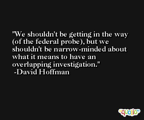 We shouldn't be getting in the way (of the federal probe), but we shouldn't be narrow-minded about what it means to have an overlapping investigation. -David Hoffman