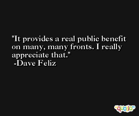 It provides a real public benefit on many, many fronts. I really appreciate that. -Dave Feliz