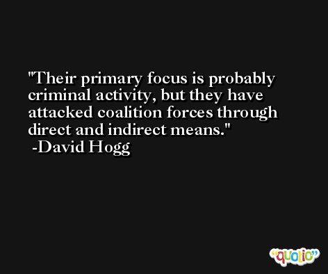 Their primary focus is probably criminal activity, but they have attacked coalition forces through direct and indirect means. -David Hogg