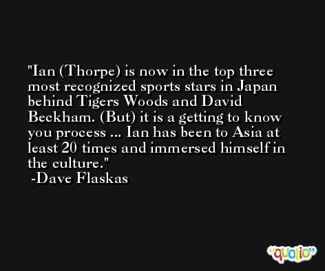 Ian (Thorpe) is now in the top three most recognized sports stars in Japan behind Tigers Woods and David Beckham. (But) it is a getting to know you process ... Ian has been to Asia at least 20 times and immersed himself in the culture. -Dave Flaskas