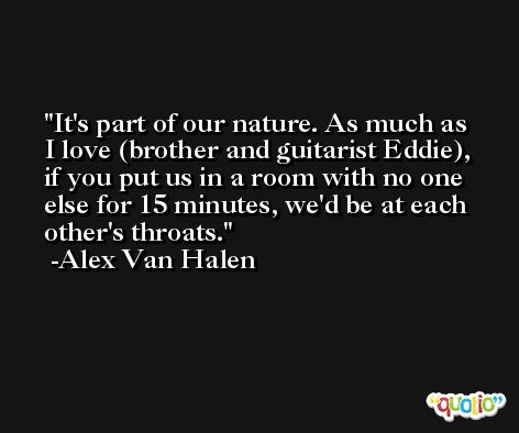 It's part of our nature. As much as I love (brother and guitarist Eddie), if you put us in a room with no one else for 15 minutes, we'd be at each other's throats. -Alex Van Halen