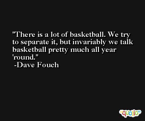 There is a lot of basketball. We try to separate it, but invariably we talk basketball pretty much all year 'round. -Dave Fouch
