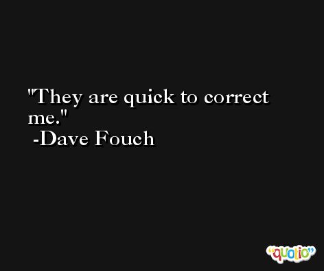 They are quick to correct me. -Dave Fouch