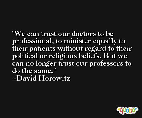 We can trust our doctors to be professional, to minister equally to their patients without regard to their political or religious beliefs. But we can no longer trust our professors to do the same. -David Horowitz