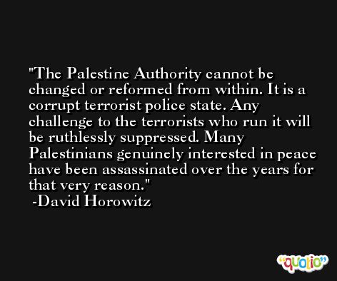 The Palestine Authority cannot be changed or reformed from within. It is a corrupt terrorist police state. Any challenge to the terrorists who run it will be ruthlessly suppressed. Many Palestinians genuinely interested in peace have been assassinated over the years for that very reason. -David Horowitz