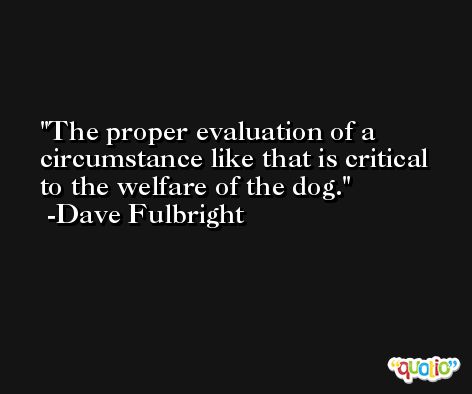 The proper evaluation of a circumstance like that is critical to the welfare of the dog. -Dave Fulbright