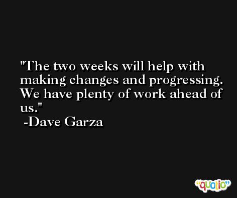 The two weeks will help with making changes and progressing. We have plenty of work ahead of us. -Dave Garza