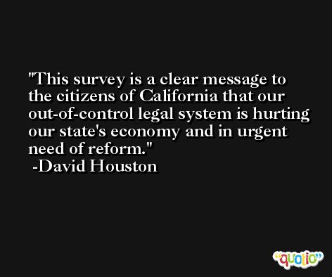 This survey is a clear message to the citizens of California that our out-of-control legal system is hurting our state's economy and in urgent need of reform. -David Houston