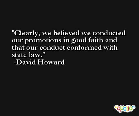 Clearly, we believed we conducted our promotions in good faith and that our conduct conformed with state law. -David Howard