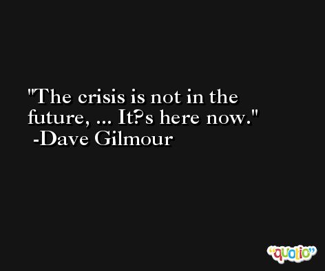 The crisis is not in the future, ... It?s here now. -Dave Gilmour