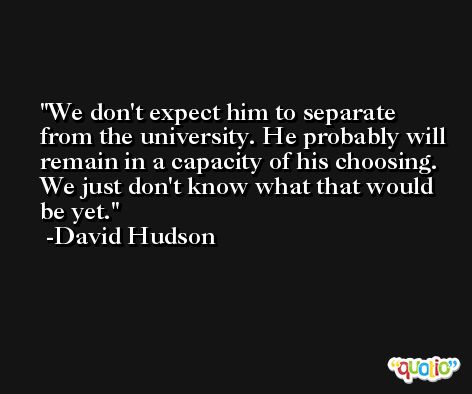 We don't expect him to separate from the university. He probably will remain in a capacity of his choosing. We just don't know what that would be yet. -David Hudson