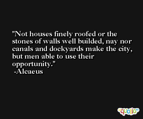 Not houses finely roofed or the stones of walls well builded, nay nor canals and dockyards make the city, but men able to use their opportunity. -Alcaeus