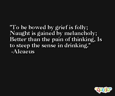 To be bowed by grief is folly; Naught is gained by melancholy; Better than the pain of thinking, Is to steep the sense in drinking. -Alcaeus