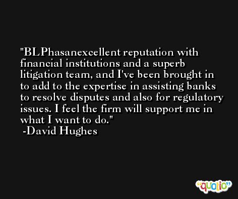 BLPhasanexcellent reputation with financial institutions and a superb litigation team, and I've been brought in to add to the expertise in assisting banks to resolve disputes and also for regulatory issues. I feel the firm will support me in what I want to do. -David Hughes