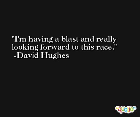 I'm having a blast and really looking forward to this race. -David Hughes