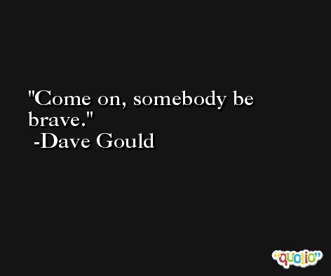 Come on, somebody be brave. -Dave Gould