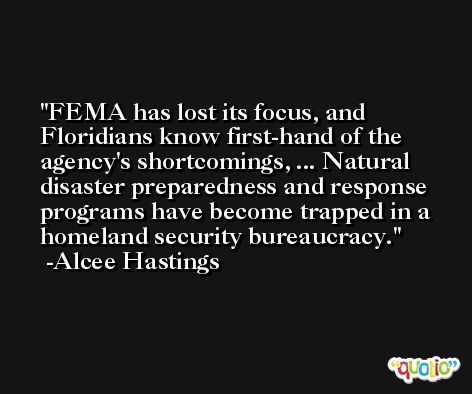 FEMA has lost its focus, and Floridians know first-hand of the agency's shortcomings, ... Natural disaster preparedness and response programs have become trapped in a homeland security bureaucracy. -Alcee Hastings