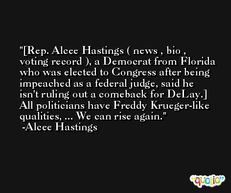 [Rep. Alcee Hastings ( news , bio , voting record ), a Democrat from Florida who was elected to Congress after being impeached as a federal judge, said he isn't ruling out a comeback for DeLay.] All politicians have Freddy Krueger-like qualities, ... We can rise again. -Alcee Hastings
