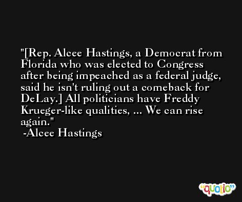 [Rep. Alcee Hastings, a Democrat from Florida who was elected to Congress after being impeached as a federal judge, said he isn't ruling out a comeback for DeLay.] All politicians have Freddy Krueger-like qualities, ... We can rise again. -Alcee Hastings